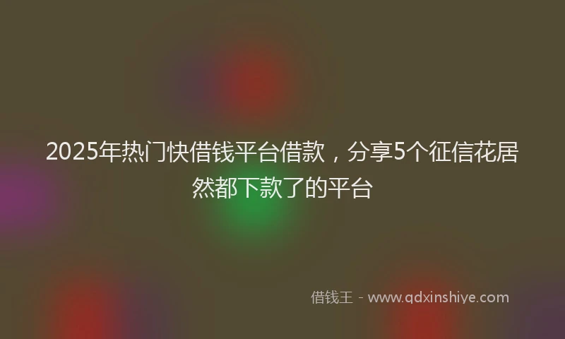 2025年热门快借钱平台借款，分享5个征信花居然都下款了的平台