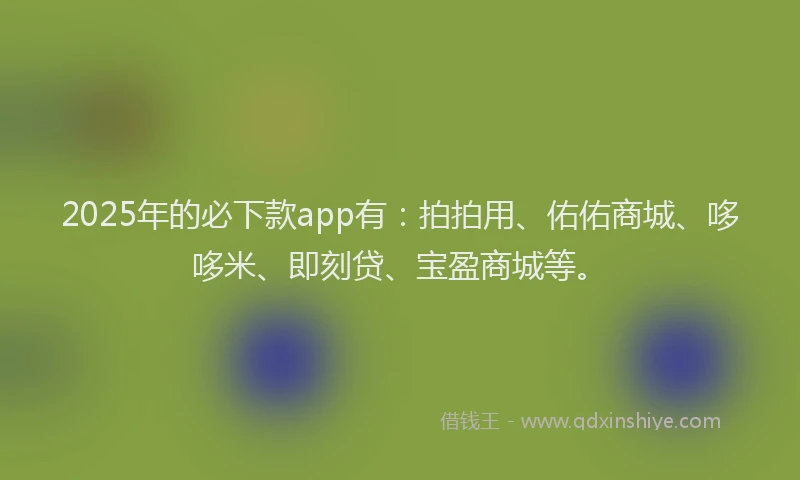 2025年的必下款app有：拍拍用、佑佑商城、哆哆米、即刻贷、宝盈商城等。