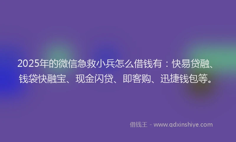 2025年的微信急救小兵怎么借钱有：快易贷融、钱袋快融宝、现金闪贷、即客购、迅捷钱包等。