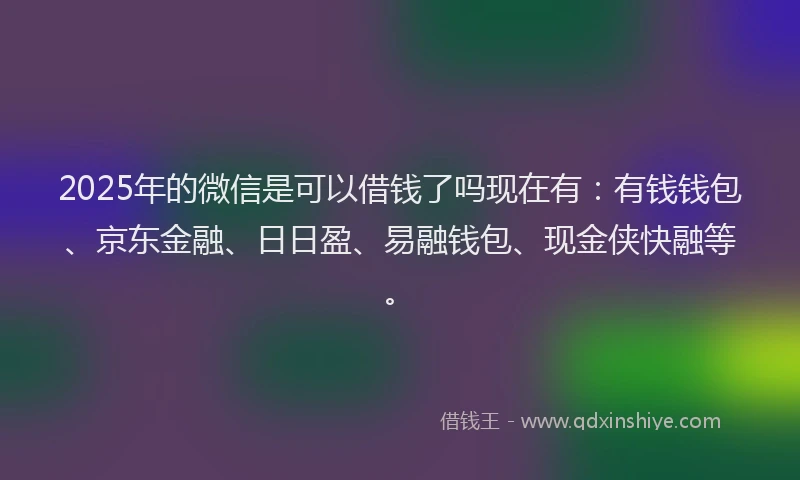 2025年的微信是可以借钱了吗现在有：有钱钱包、京东金融、日日盈、易融钱包、现金侠快融等。