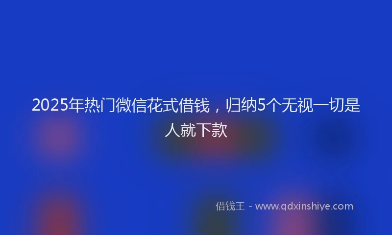 2025年热门微信花式借钱，归纳5个无视一切是人就下款