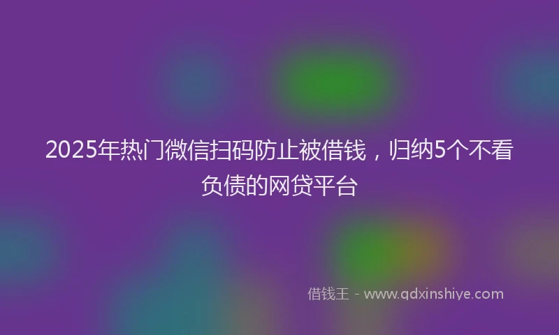 2025年热门微信扫码防止被借钱，归纳5个不看负债的网贷平台