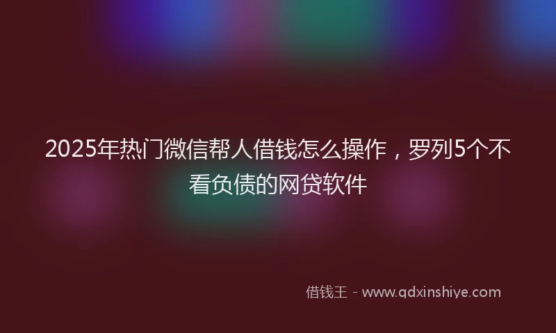2025年热门微信帮人借钱怎么操作，罗列5个不看负债的网贷软件
