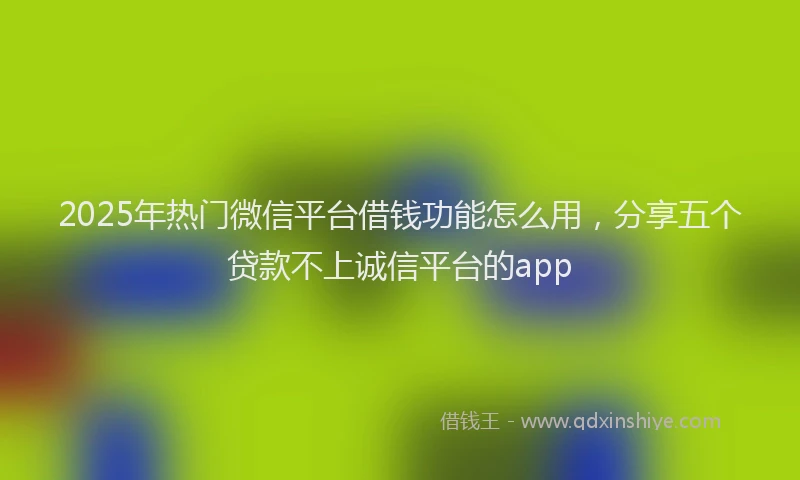 2025年热门微信平台借钱功能怎么用，分享五个贷款不上诚信平台的app