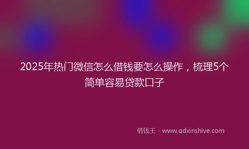 2025年热门微信怎么借钱要怎么操作，梳理5个简单容易贷款口子