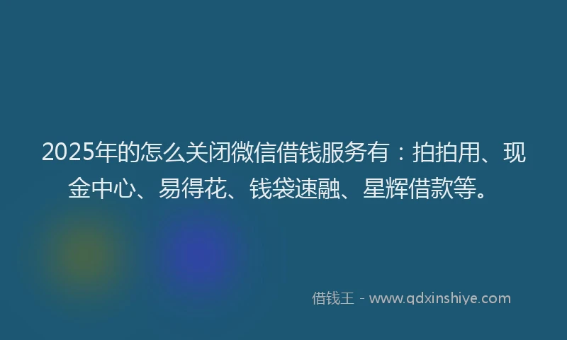 2025年的怎么关闭微信借钱服务有：拍拍用、现金中心、易得花、钱袋速融、星辉借款等。