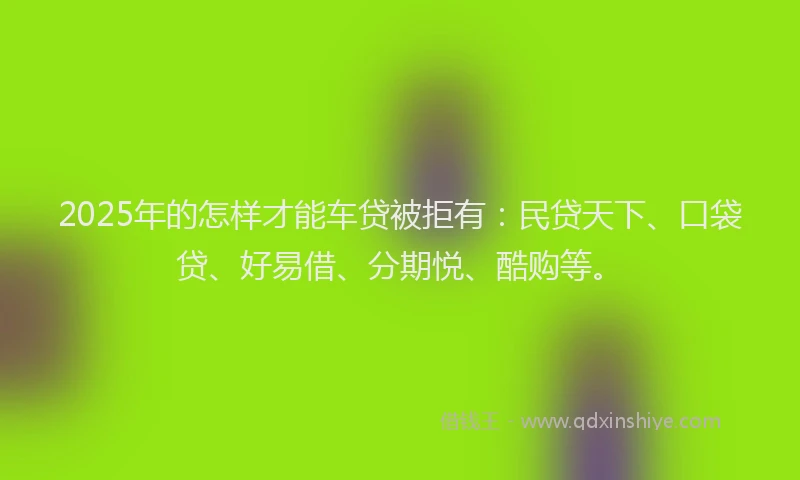 2025年的怎样才能车贷被拒有：民贷天下、口袋贷、好易借、分期悦、酷购等。
