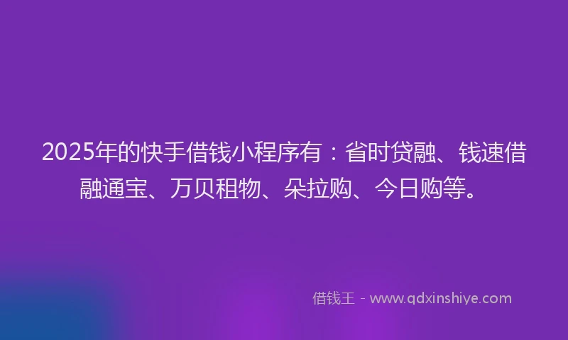 2025年的快手借钱小程序有：省时贷融、钱速借融通宝、万贝租物、朵拉购、今日购等。