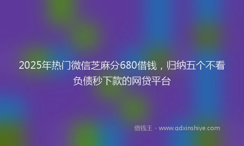 2025年热门微信芝麻分680借钱，归纳五个不看负债秒下款的网贷平台