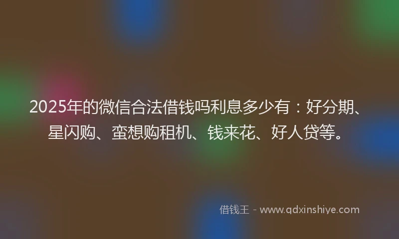 2025年的微信合法借钱吗利息多少有：好分期、星闪购、蛮想购租机、钱来花、好人贷等。