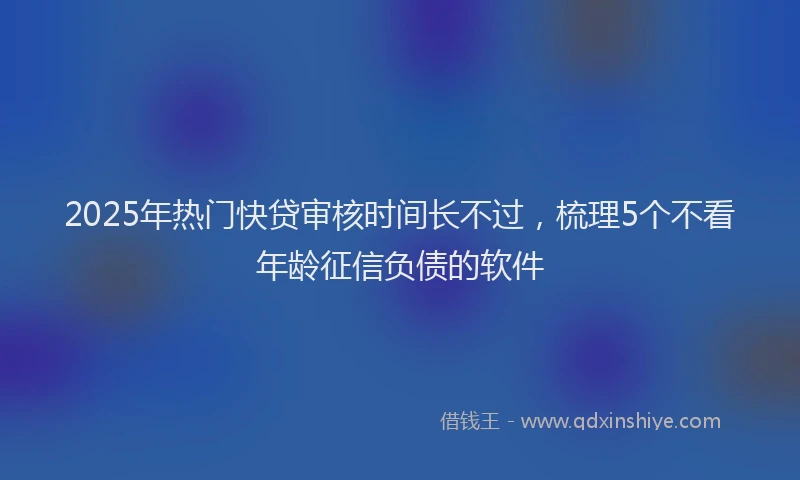 2025年热门快贷审核时间长不过，梳理5个不看年龄征信负债的软件