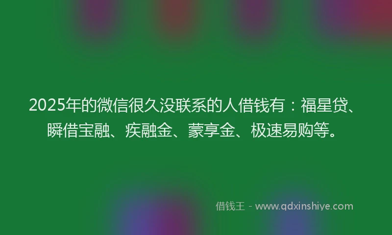 2025年的微信很久没联系的人借钱有：福星贷、瞬借宝融、疾融金、蒙享金、极速易购等。