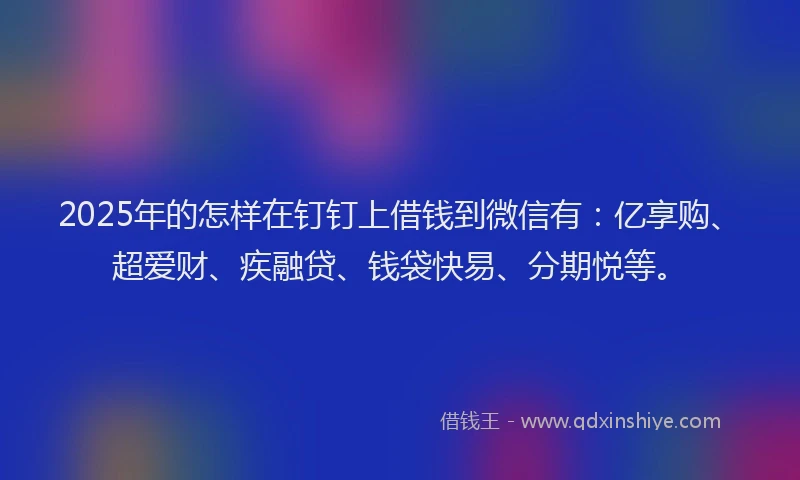 2025年的怎样在钉钉上借钱到微信有：亿享购、超爱财、疾融贷、钱袋快易、分期悦等。