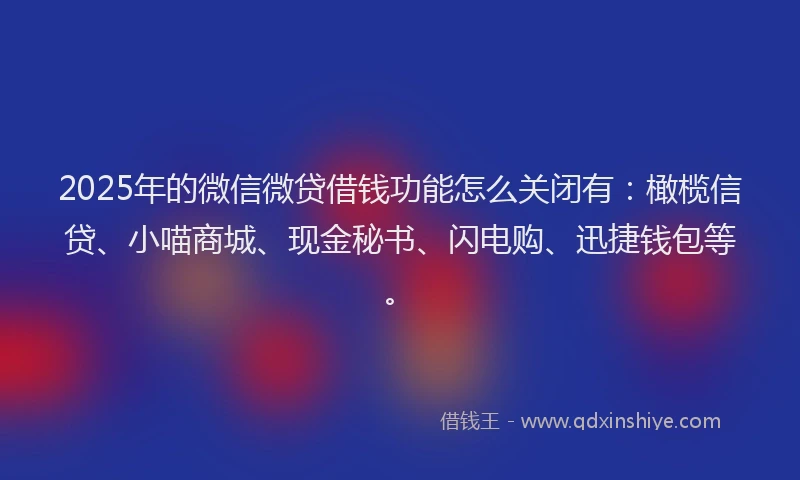 2025年的微信微贷借钱功能怎么关闭有：橄榄信贷、小喵商城、现金秘书、闪电购、迅捷钱包等。