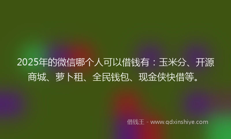2025年的微信哪个人可以借钱有：玉米分、开源商城、萝卜租、全民钱包、现金侠快借等。