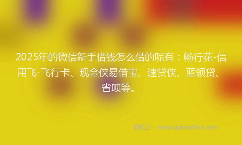 2025年的微信新手借钱怎么借的呢有：畅行花-信用飞-飞行卡、现金侠易借宝、速贷侠、蓝领贷、省呗等。