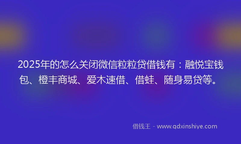 2025年的怎么关闭微信粒粒贷借钱有：融悦宝钱包、橙丰商城、爱木速借、借蛙、随身易贷等。