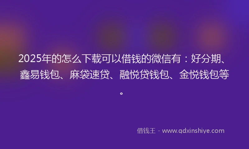 2025年的怎么下载可以借钱的微信有：好分期、鑫易钱包、麻袋速贷、融悦贷钱包、金悦钱包等。