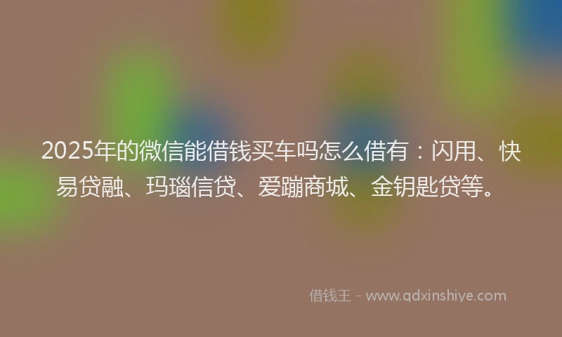 2025年的微信能借钱买车吗怎么借有：闪用、快易贷融、玛瑙信贷、爱蹦商城、金钥匙贷等。