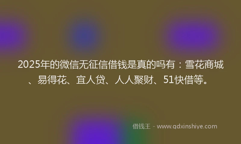 2025年的微信无征信借钱是真的吗有：雪花商城、易得花、宜人贷、人人聚财、51快借等。