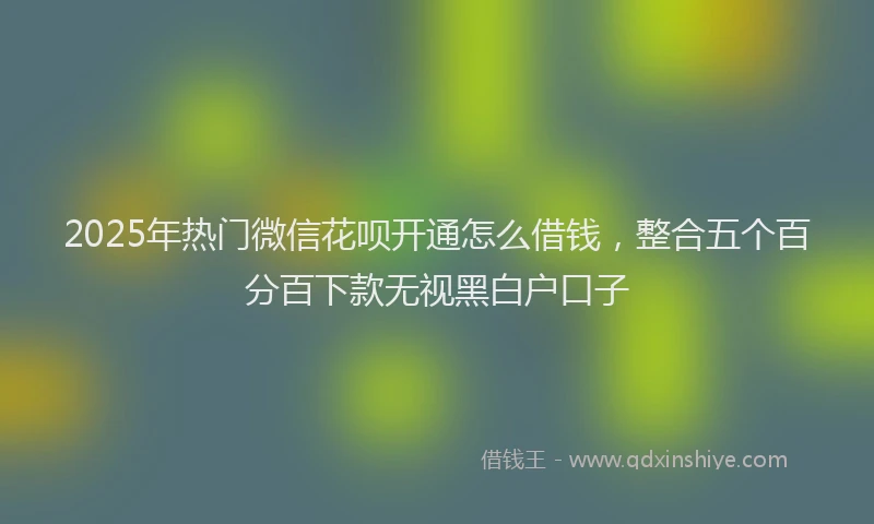 2025年热门微信花呗开通怎么借钱，整合五个百分百下款无视黑白户口子