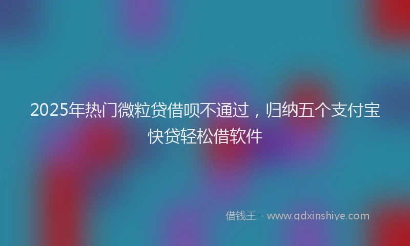 2025年热门微粒贷借呗不通过,归纳五个支付宝快贷轻松借软件