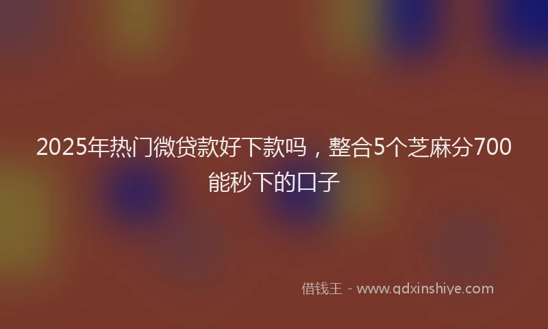 2025年热门微贷款好下款吗，整合5个芝麻分700能秒下的口子