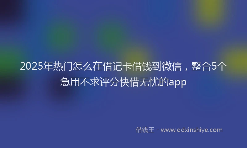 2025年热门怎么在借记卡借钱到微信，整合5个急用不求评分快借无忧的app