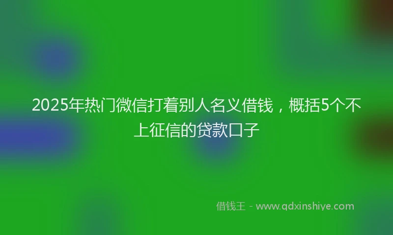 2025年热门微信打着别人名义借钱，概括5个不上征信的贷款口子