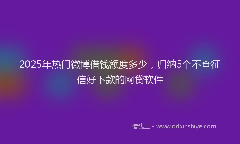 2025年热门微博借钱额度多少，归纳5个不查征信好下款的网贷软件