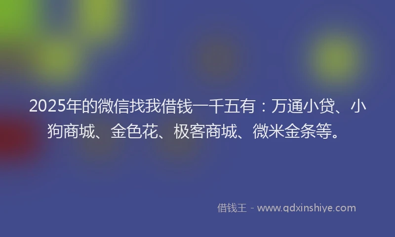 2025年的微信找我借钱一千五有：万通小贷、小狗商城、金色花、极客商城、微米金条等。