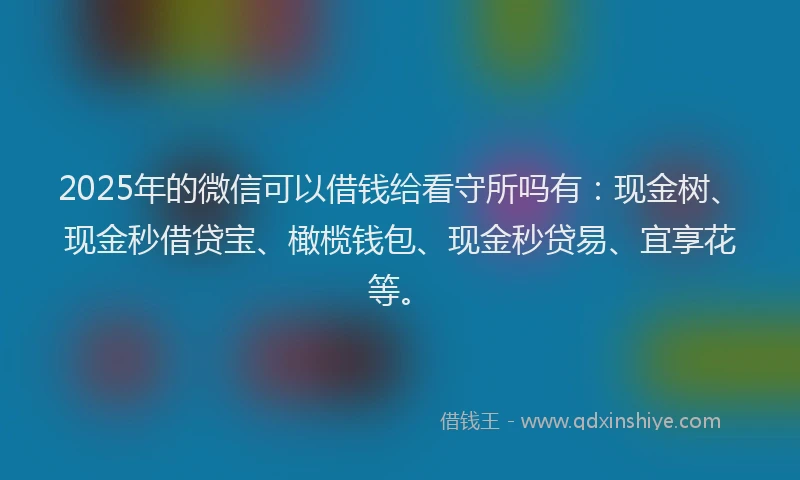2025年的微信可以借钱给看守所吗有：现金树、现金秒借贷宝、橄榄钱包、现金秒贷易、宜享花等。