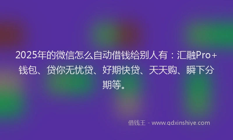 2025年的微信怎么自动借钱给别人有：汇融Pro+钱包、贷你无忧贷、好期快贷、天天购、瞬下分期等。