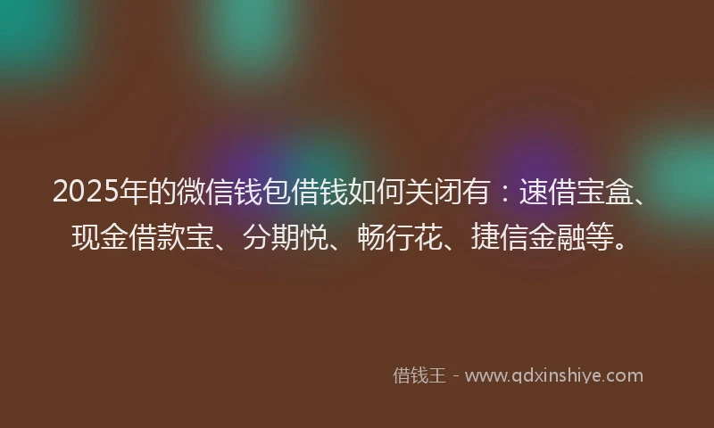 2025年的微信钱包借钱如何关闭有：速借宝盒、现金借款宝、分期悦、畅行花、捷信金融等。