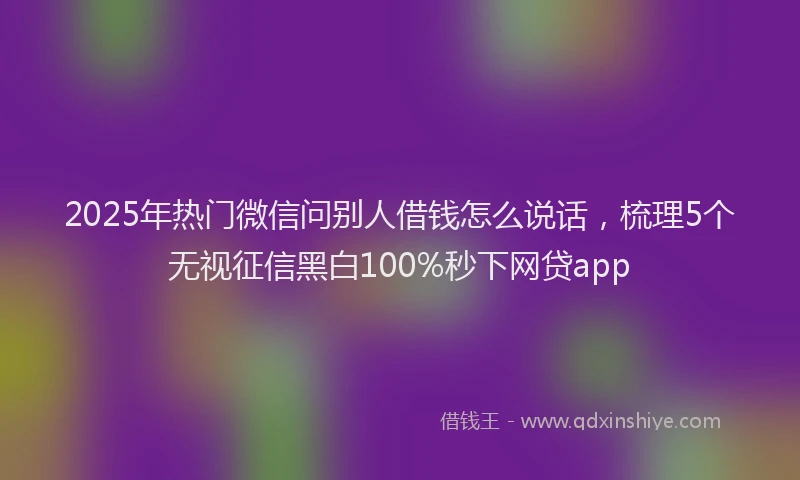 2025年热门微信问别人借钱怎么说话，梳理5个无视征信黑白100%秒下网贷app
