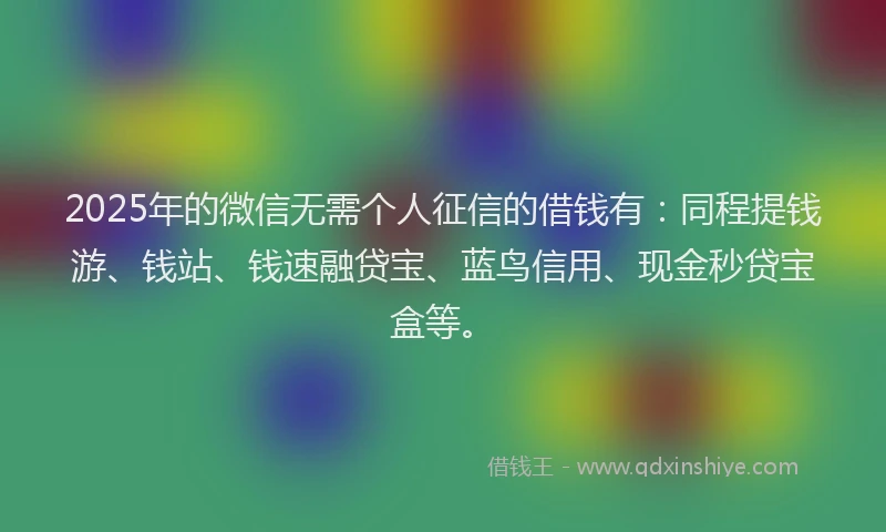 2025年的微信无需个人征信的借钱有：同程提钱游、钱站、钱速融贷宝、蓝鸟信用、现金秒贷宝盒等。