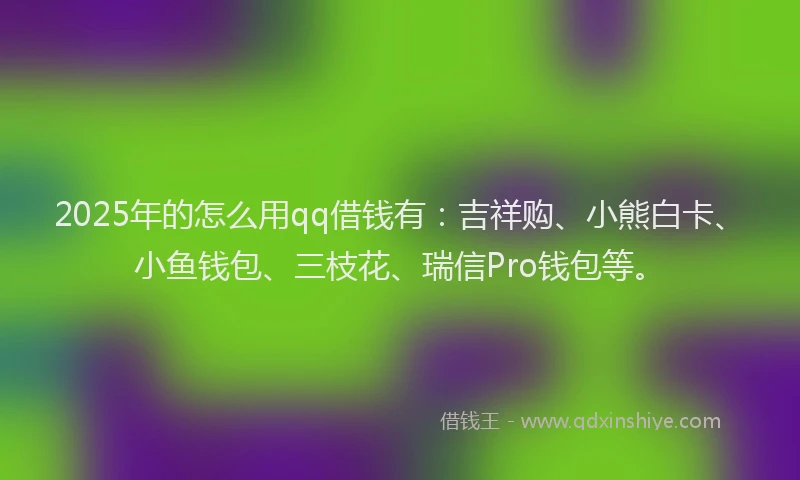 2025年的怎么用qq借钱有：吉祥购、小熊白卡、小鱼钱包、三枝花、瑞信Pro钱包等。