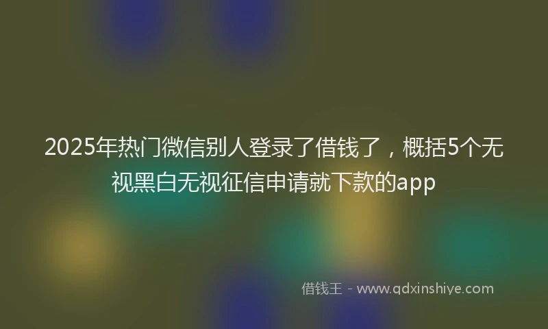 2025年热门微信别人登录了借钱了，概括5个无视黑白无视征信申请就下款的app