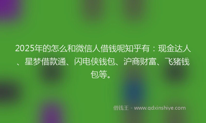 2025年的怎么和微信人借钱呢知乎有：现金达人、星梦借款通、闪电侠钱包、沪商财富、飞猪钱包等。