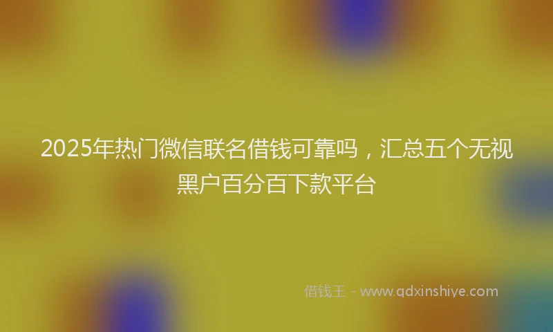 2025年热门微信联名借钱可靠吗，汇总五个无视黑户百分百下款平台