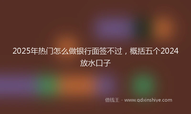 2025年热门怎么做银行面签不过，概括五个2024放水口子