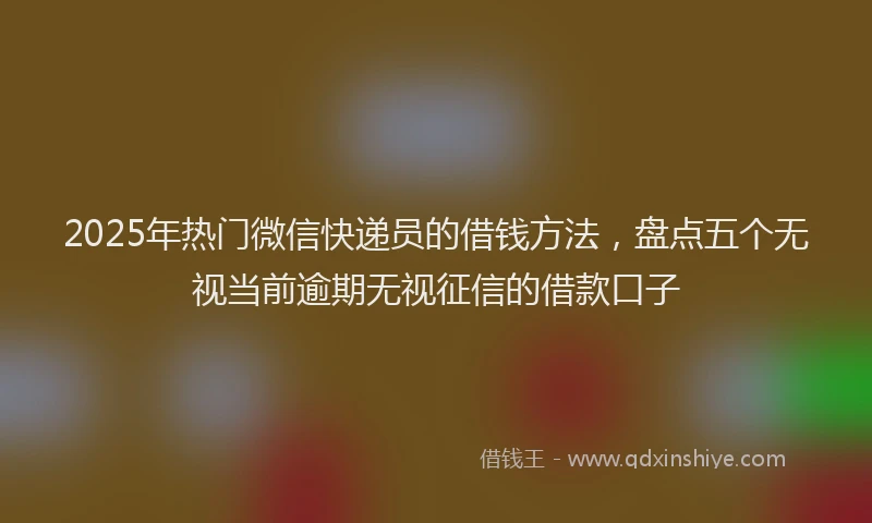 2025年热门微信快递员的借钱方法，盘点五个无视当前逾期无视征信的借款口子