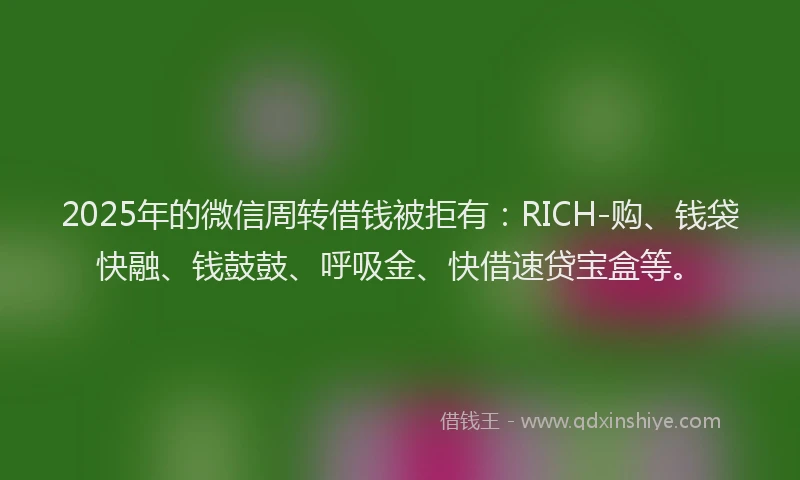 2025年的微信周转借钱被拒有：RICH-购、钱袋快融、钱鼓鼓、呼吸金、快借速贷宝盒等。