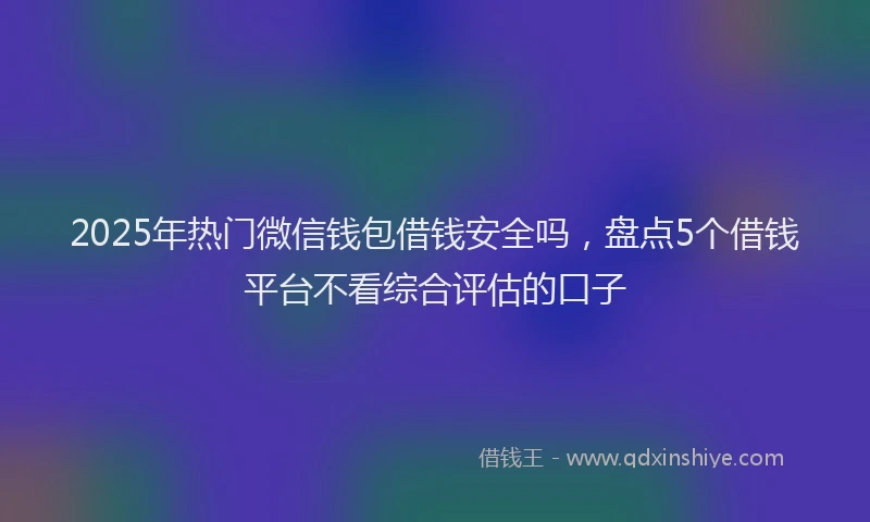 2025年热门微信钱包借钱安全吗，盘点5个借钱平台不看综合评估的口子