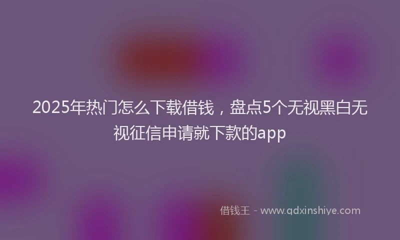 2025年热门怎么下载借钱，盘点5个无视黑白无视征信申请就下款的app