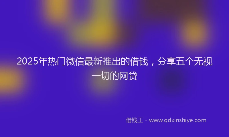 2025年热门微信最新推出的借钱，分享五个无视一切的网贷
