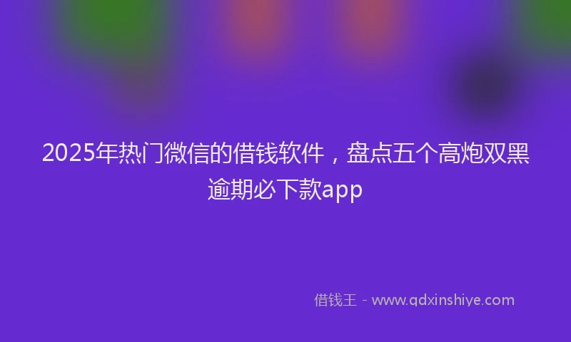 2025年热门微信的借钱软件，盘点五个高炮双黑逾期必下款app