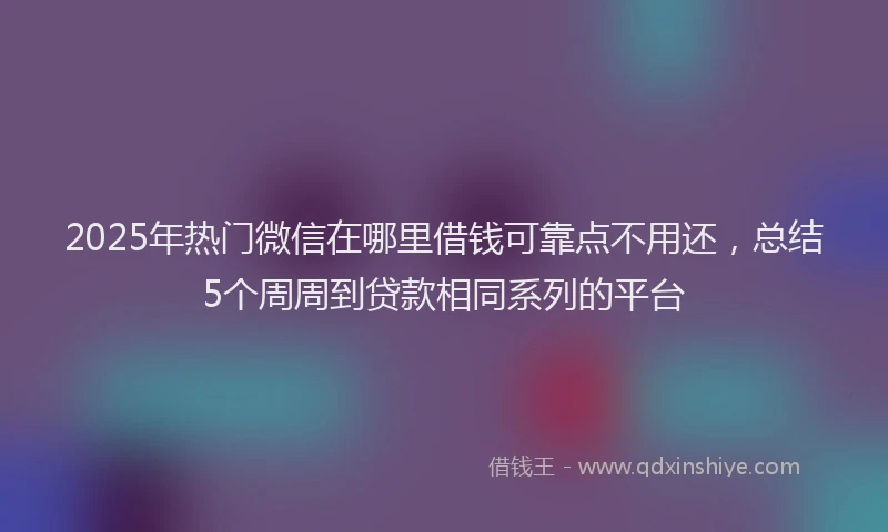 2025年热门微信在哪里借钱可靠点不用还，总结5个周周到贷款相同系列的平台
