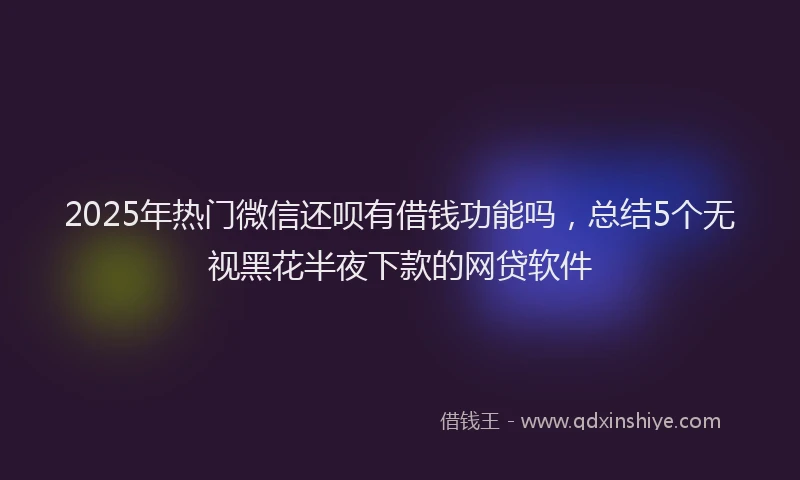 2025年热门微信还呗有借钱功能吗，总结5个无视黑花半夜下款的网贷软件