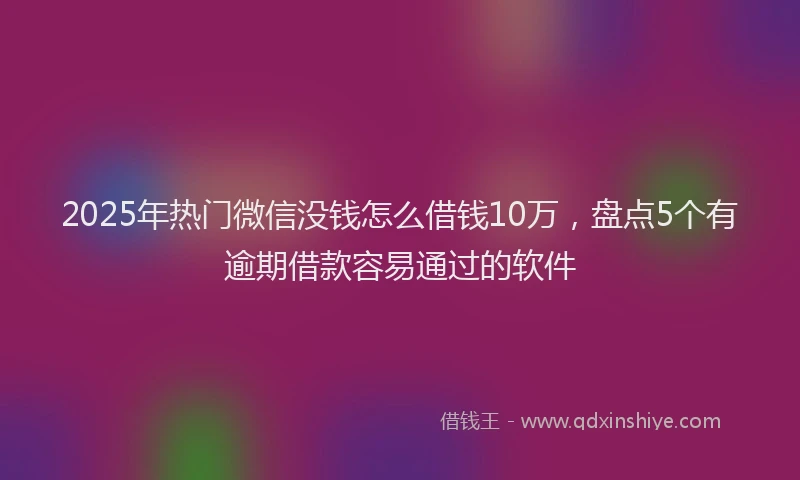 2025年热门微信没钱怎么借钱10万，盘点5个有逾期借款容易通过的软件